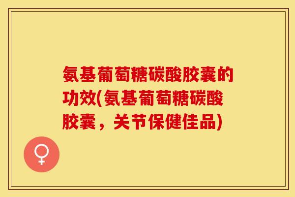 氨基葡萄糖碳酸胶囊的功效(氨基葡萄糖碳酸胶囊，关节保健佳品)