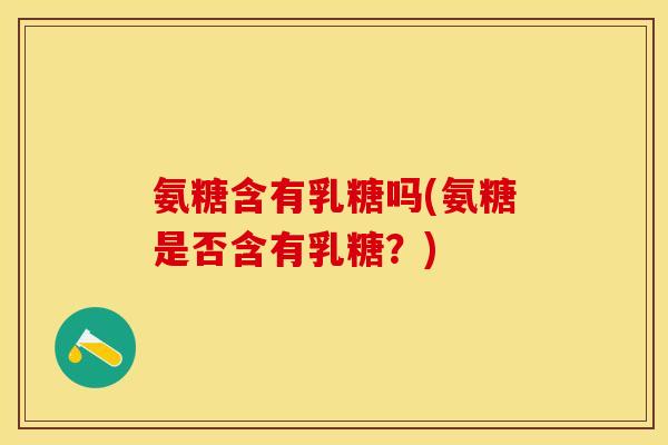 氨糖含有乳糖吗(氨糖是否含有乳糖？)