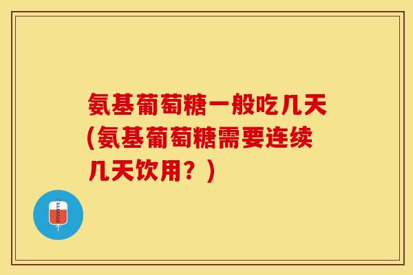 氨基葡萄糖一般吃几天(氨基葡萄糖需要连续几天饮用？)