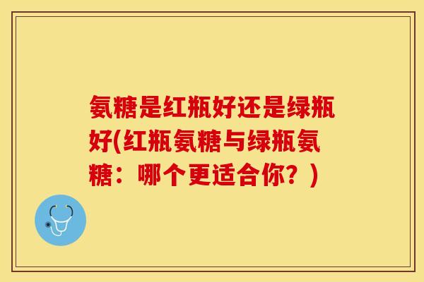 氨糖是红瓶好还是绿瓶好(红瓶氨糖与绿瓶氨糖：哪个更适合你？)
