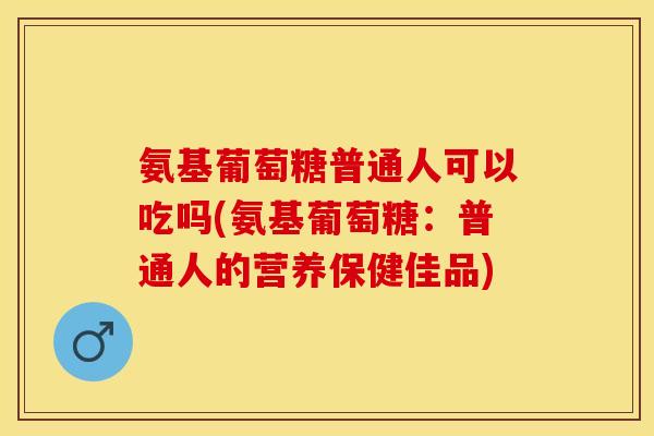 氨基葡萄糖普通人可以吃吗(氨基葡萄糖：普通人的营养保健佳品)