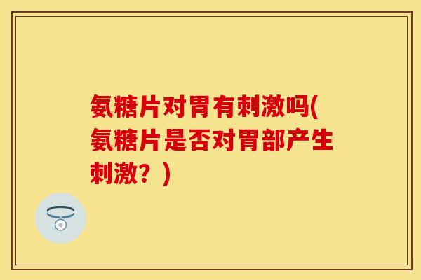 氨糖片对胃有刺激吗(氨糖片是否对胃部产生刺激？)