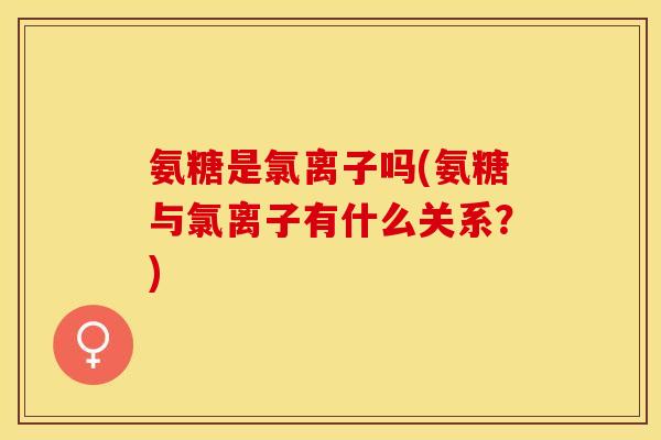 氨糖是氯离子吗(氨糖与氯离子有什么关系？)