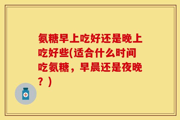 氨糖早上吃好还是晚上吃好些(适合什么时间吃氨糖，早晨还是夜晚？)