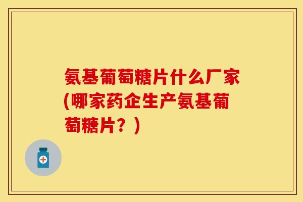 氨基葡萄糖片什么厂家(哪家药企生产氨基葡萄糖片？)