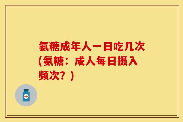 氨糖成年人一日吃几次(氨糖：成人每日摄入频次？)