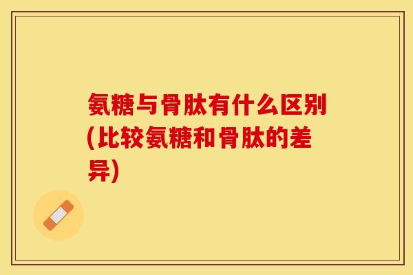 氨糖与骨肽有什么区别(比较氨糖和骨肽的差异)