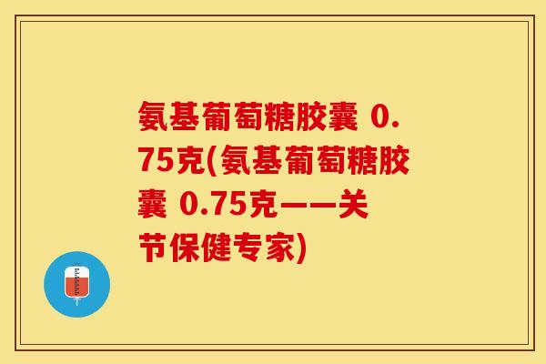 氨基葡萄糖胶囊 0.75克(氨基葡萄糖胶囊 0.75克——关节保健专家)
