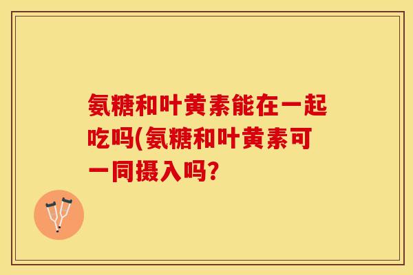氨糖和叶黄素能在一起吃吗(氨糖和叶黄素可一同摄入吗？