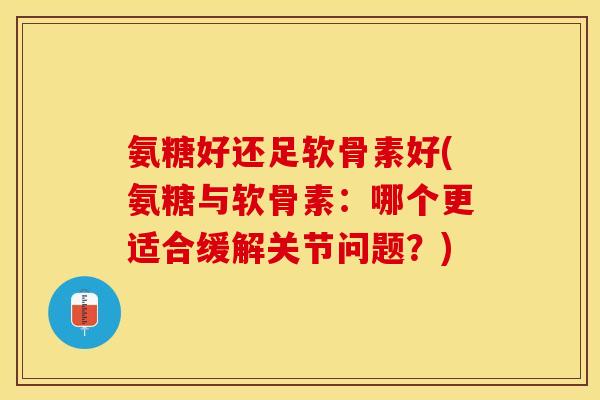 氨糖好还足软骨素好(氨糖与软骨素：哪个更适合缓解关节问题？)