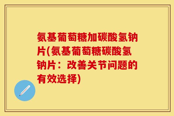 氨基葡萄糖加碳酸氢钠片(氨基葡萄糖碳酸氢钠片：改善关节问题的有效选择)