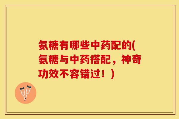 氨糖有哪些中药配的(氨糖与中药搭配，神奇功效不容错过！)