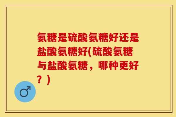氨糖是硫酸氨糖好还是盐酸氨糖好(硫酸氨糖与盐酸氨糖，哪种更好？)