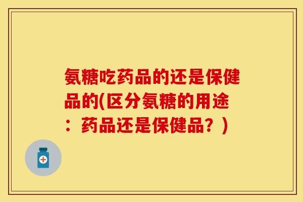 氨糖吃药品的还是保健品的(区分氨糖的用途：药品还是保健品？)