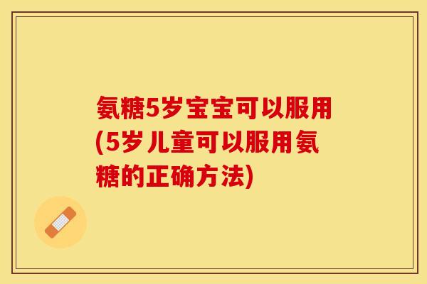 氨糖5岁宝宝可以服用(5岁儿童可以服用氨糖的正确方法)