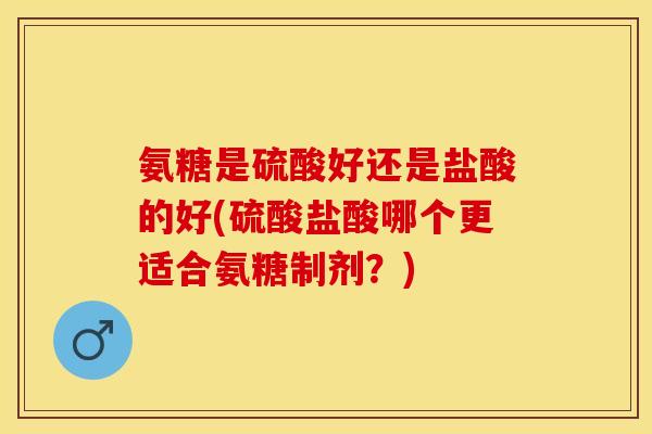 氨糖是硫酸好还是盐酸的好(硫酸盐酸哪个更适合氨糖制剂？)