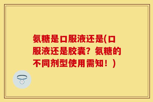 氨糖是口服液还是(口服液还是胶囊？氨糖的不同剂型使用需知！)