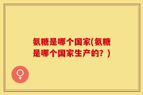 氨糖是哪个国家(氨糖是哪个国家生产的？)
