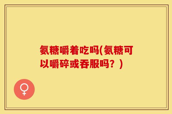 氨糖嚼着吃吗(氨糖可以嚼碎或吞服吗？)