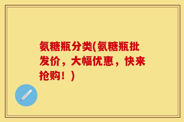 氨糖瓶分类(氨糖瓶批发价，大幅优惠，快来抢购！)