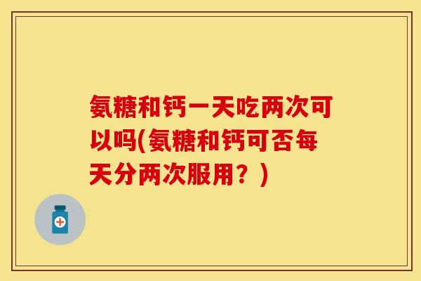 氨糖和钙一天吃两次可以吗(氨糖和钙可否每天分两次服用？)
