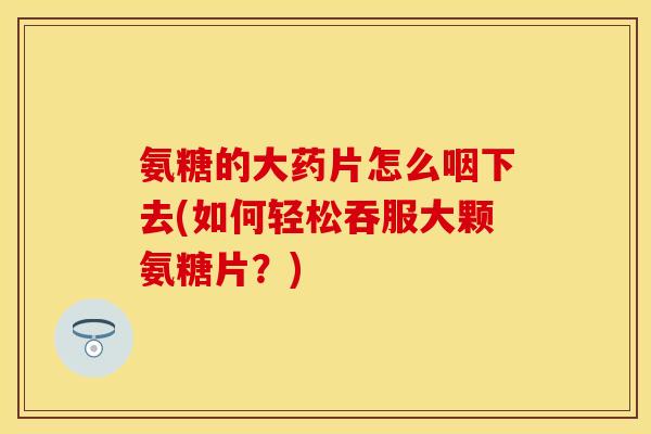 氨糖的大药片怎么咽下去(如何轻松吞服大颗氨糖片？)
