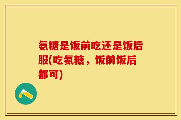 氨糖是饭前吃还是饭后服(吃氨糖，饭前饭后都可)