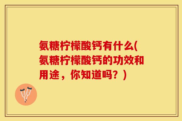 氨糖柠檬酸钙有什么(氨糖柠檬酸钙的功效和用途，你知道吗？)