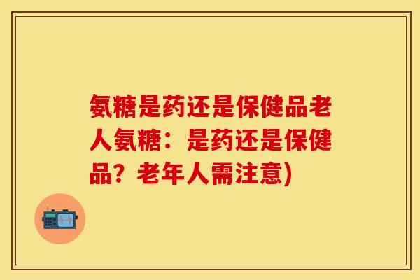 氨糖是药还是保健品老人氨糖：是药还是保健品？老年人需注意)-第1张图片-关节保镖