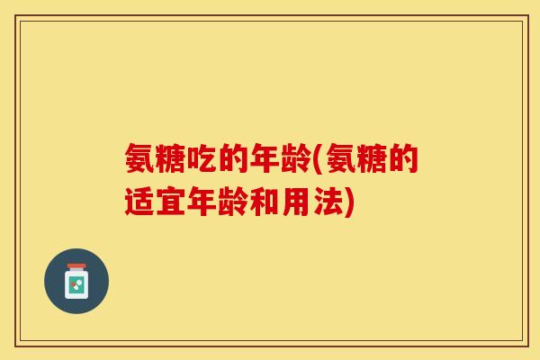 氨糖吃的年龄(氨糖的适宜年龄和用法)