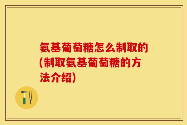 氨基葡萄糖怎么制取的(制取氨基葡萄糖的方法介绍)