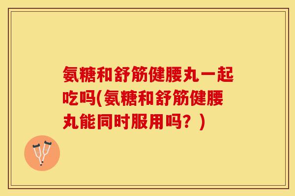 氨糖和舒筋健腰丸一起吃吗(氨糖和舒筋健腰丸能同时服用吗？)