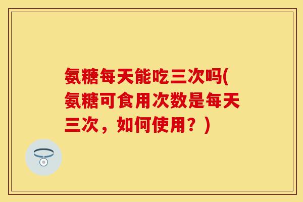 氨糖每天能吃三次吗(氨糖可食用次数是每天三次，如何使用？)