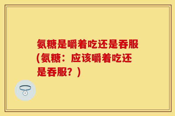 氨糖是嚼着吃还是吞服(氨糖：应该嚼着吃还是吞服？)