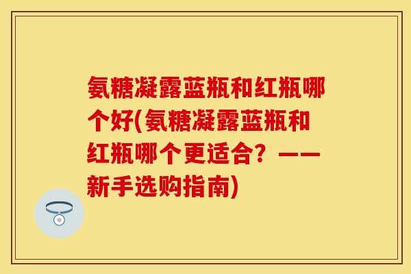 氨糖凝露蓝瓶和红瓶哪个好(氨糖凝露蓝瓶和红瓶哪个更适合？——新手选购指南)