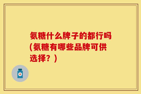 氨糖什么牌子的都行吗(氨糖有哪些品牌可供选择？)