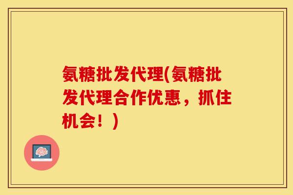 氨糖批发代理(氨糖批发代理合作优惠，抓住机会！)