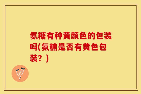 氨糖有种黄颜色的包装吗(氨糖是否有黄色包装?)-第1张图片-关节保镖 氨糖有种黄颜色的包装吗(氨糖是否有黄色包装?)-第1张图片-关节保镖