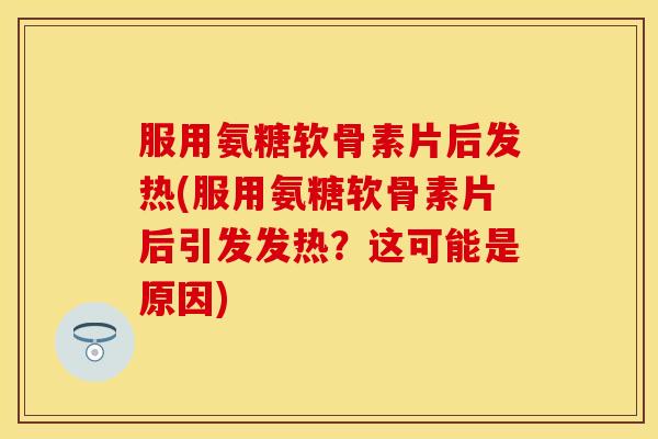 服用氨糖软骨素片后发热(服用氨糖软骨素片后引发发热？这可能是原因)