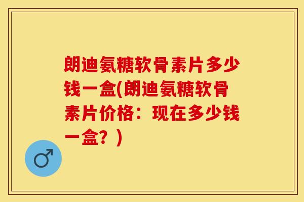 朗迪氨糖软骨素片多少钱一盒(朗迪氨糖软骨素片价格：现在多少钱一盒？)