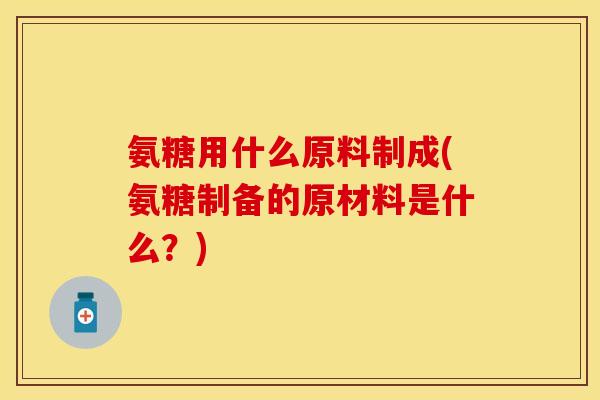 氨糖用什么原料制成(氨糖制备的原材料是什么？)