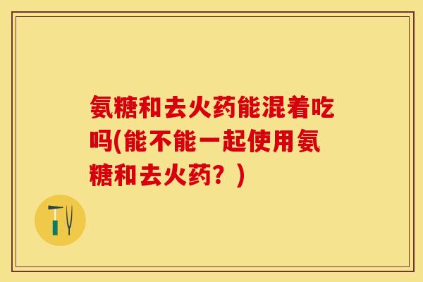 氨糖和去火药能混着吃吗(能不能一起使用氨糖和去火药？)
