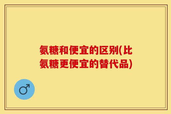 氨糖和便宜的区别(比氨糖更便宜的替代品)