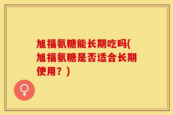 旭福氨糖能长期吃吗(旭福氨糖是否适合长期使用？)