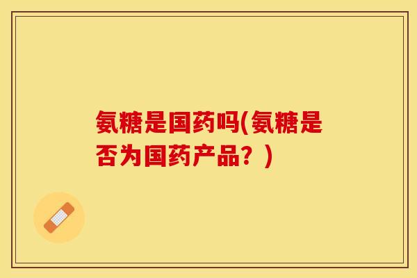 氨糖是国药吗(氨糖是否为国药产品？)
