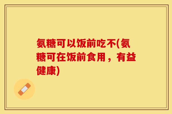 氨糖可以饭前吃不(氨糖可在饭前食用，有益健康)