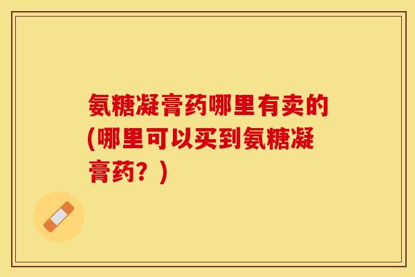 氨糖凝膏药哪里有卖的(哪里可以买到氨糖凝膏药？)-第1张图片-关节保镖