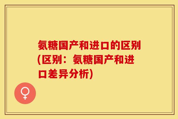 氨糖国产和进口的区别(区别：氨糖国产和进口差异分析)