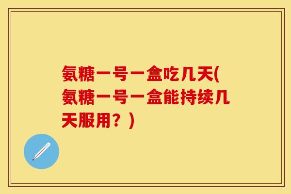 氨糖一号一盒吃几天(氨糖一号一盒能持续几天服用？)