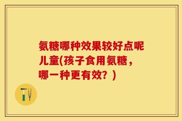 氨糖哪种效果较好点呢儿童(孩子食用氨糖，哪一种更有效？)